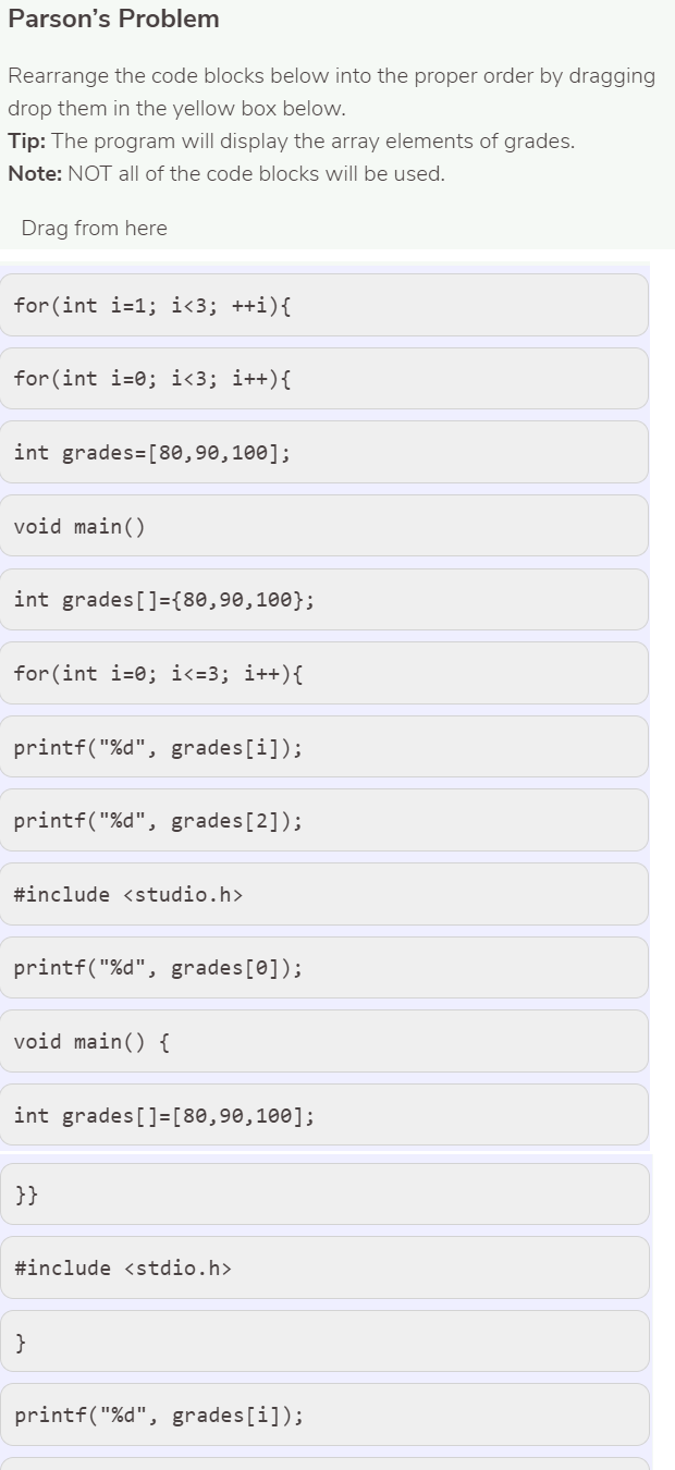 Parson's Problem
Rearrange the code blocks below into the proper order by dragging
drop them in the yellow box below.
Tip: The program will display the array elements of grades.
Note: NOT all of the code blocks will be used.
Drag from here
for(int i=1; i<3; ++i){
for (int i=0; i<3; i++){
int grades=[80,90,100];
void main()
int grades []={80,90,100};
for (int i=0; i<=3; i++){
printf("%d", grades [i]);
printf("%d", grades[2]);
#include <studio.h>
printf("%d", grades[0]);
void main() {
int grades[]=[80,90,100];
}}
#include <stdio.h>
}
printf("%d", grades [i]);
