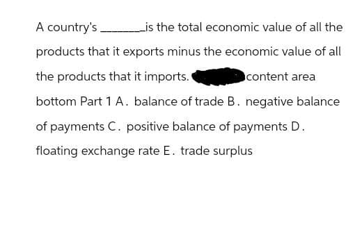 A country's. _________is the total economic value of all the
products that it exports minus the economic value of all
the products that it imports.
content area
bottom Part 1 A. balance of trade B. negative balance
of payments C. positive balance of payments D.
floating exchange rate E. trade surplus