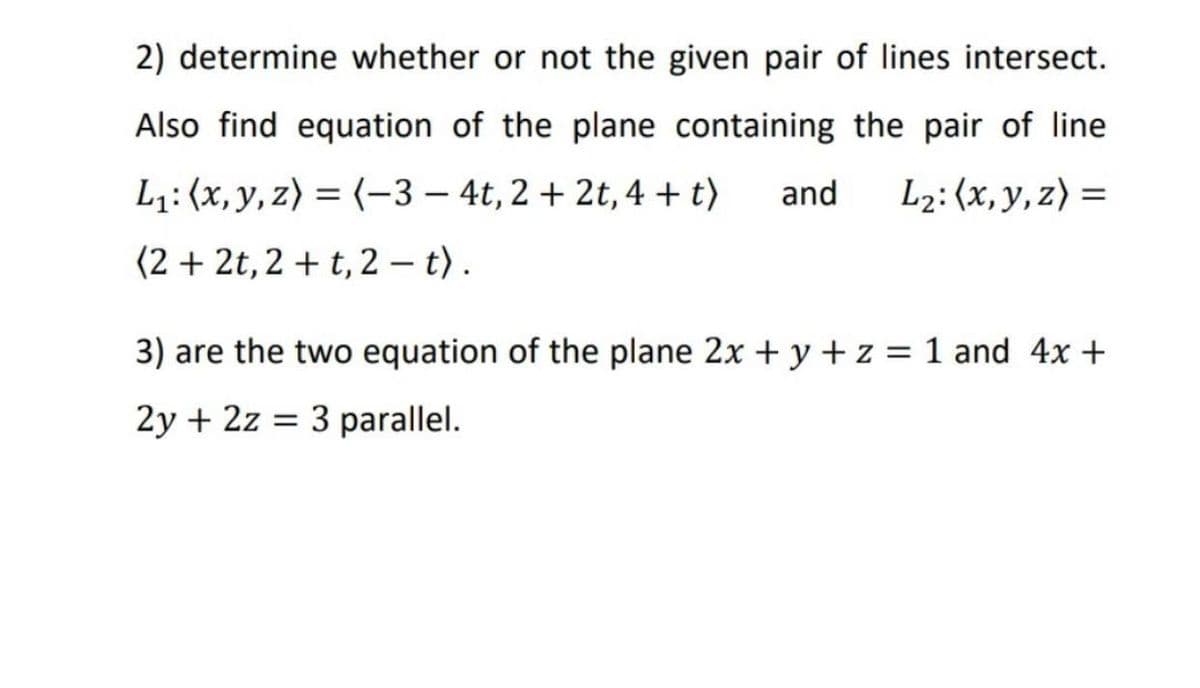 2) determine whether or not the given pair of lines intersect.
Also find equation of the plane containing the pair of line
L₁: (x, y, z) = (-3-4t, 2+2t, 4+t) and L₂: (x, y, z) =
(2+2t, 2+t, 2 - t).
3) are the two equation of the plane 2x + y + z = 1 and 4x +
2y + 2z = 3 parallel.