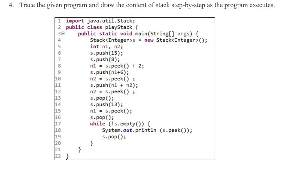 4. Trace the given program and draw the content of stack step-by-step as the program executes.
1 import java.util.Stack;
2 public class playStack {
30
4
public static void main(String[] args) {
Stack<Integer>s = new Stack<Integer>();
int n1, n2;
s.push(15);
s.push(8);
8
n1 = s.peek() + 2;
s.push(n1+6);
9
n2 = s.peek() ;
s.push(n1 + n2);
n2 = s.peek() ;
s.pop();
s.push(13);
n1 = s.peek();
s.pop();
while (!s.empty()) {
System.out.println (s.peek());
s.pop();
}
14
18
222
21
}