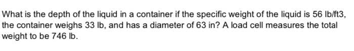 What is the depth of the liquid in a container if the specific weight of the liquid is 56 Ib/ft3,
the container weighs 33 lb, and has a diameter of 63 in? A load cell measures the total
weight to be 746 lb.
