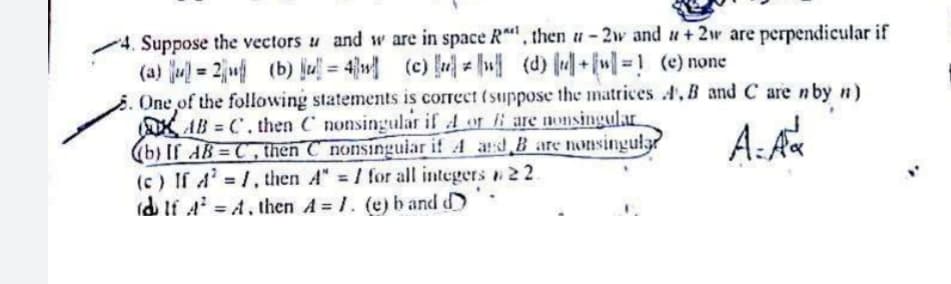 4. Suppose the vectors u and w are in space R, then u-2w and u+ 2w are perpendicular if
(a) ju = 2ju (b) jul = 4}w (c) u (d) +[w]= ! (e) none
. One of the following statements is correct (suppose the matrices , B and C are nby n)
AB C. then C nonsingular if A or i are nonsingular
(b) If AB C, then C nonsinguiar if 4 ard B are nonsingular
(c) If A' 1, then A" / for all integers 22
(d If A = A. then A 1. (e) band d
A:A
%3D
