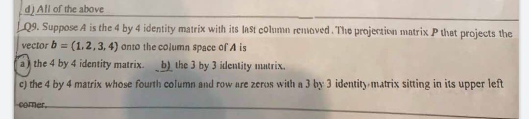 d) All of the above
LQ9. Suppose A is the 4 by 4 identity matrix with its lASt column removed.The projection matrix P that projects the
vector b = (1, 2,3, 4) onto the column space of A is
%3D
a) the 4 by 4 identity matrix.
b) the 3 by 3 identity matrix.
c) the 4 by 4 matrix whose fourth column and row are zeros with a 3 by 3 identity matrix sitting in its upper left
Comer.
