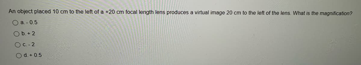 An object placed 10 cm to the left of a +20 cm focal length lens produces a virtual image 20 cm to the left of the lens. What is the magnification?
O a. - 0.5
O b. + 2
O C. - 2
O d. + 0.5
