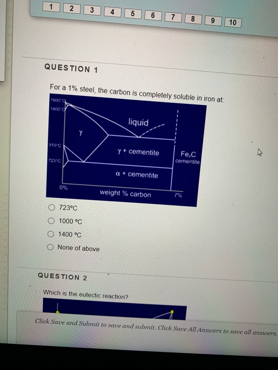 1
4
7
8.
9.
10
QUESTION 1
For a 1% steel, the carbon is completely soluble in iron at:
1600 C
1400°C
liquid
910°C
Y + cementite
Fe,C
cementite|
723°C
a + cementite
0%
weight % carbon
7%
723°C
1000 °C
1400 °C
None of above
QUESTION 2
Which is the eutectic reaction?
Click Save and Submit to save and submit. Click Save All Answers to save all answers.
