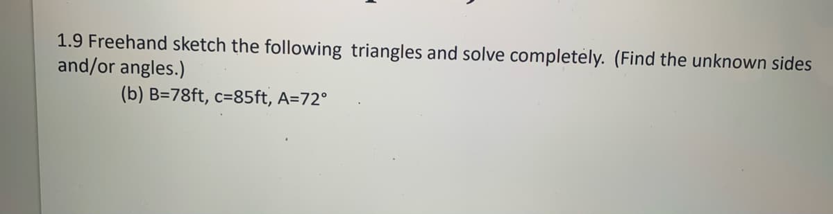 1.9 Freehand sketch the following triangles and solve completely. (Find the unknown sides
and/or angles.)
(b) B=78ft, c=85ft, A=72°
