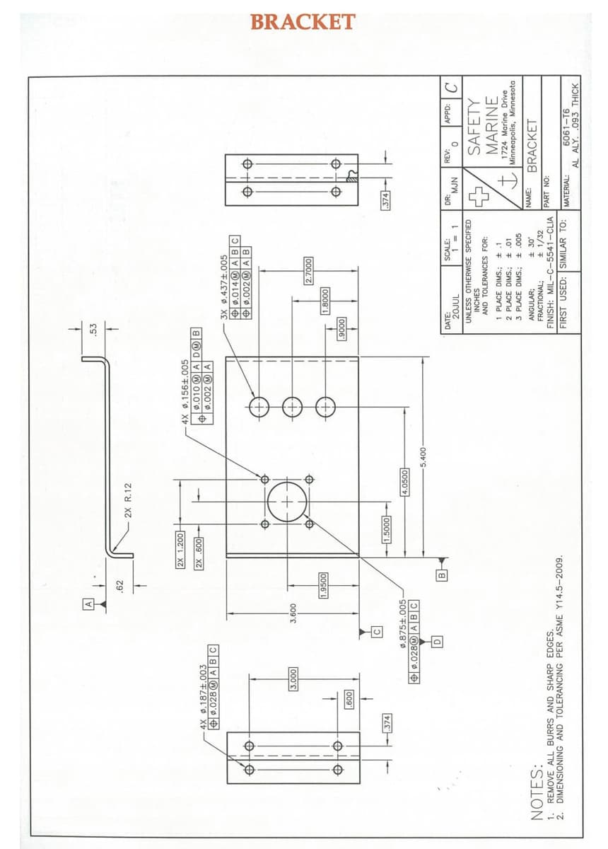 BRACKET
.62
2X R.12
2X 1.200
4X .156±.005
9.010 (M A D®B
T0.002 M A
|2X.60아
4X .187+.003
+ 9.028 W|ABC
3X 0.437+.005
O0.014 M ABC
+0.002O A B
000's
009's
0002'7
0008'
1.9500
0006
009
.374
-1.5000-
374
0.875±.005-
14.050마
+ 0.0280 ABC
J addv
SAFETY
DATE:
SCALE:
DR:
REV:
1nroz
UNLESS OTHERWISE SPECIFIED
NrW
INCHES
AND TOLERANCES FOR:
MARINE
1 PLACE DIMS.; +.1
2 PLACE DIMS.; + .01
1724 Marine Drive
Minneapolis, Minnesota
3 PLACE DIMS.; .005
NOTES:
ANGULAR;
FRACTIONAL;
NAME:
BRACKET
1. REMOVE ALL BURRS AND SHARP EDGES.
2. DIMENSIONING AND TOLERANCING PER ASME Y14.5-2009.
± 1/32
FINISH: MIL-C-5541-CLIA PART NO:
FIRST USED: SIMILAR TO:
6061-T6
AL ALY. .093 THICK
MATERIAL:
