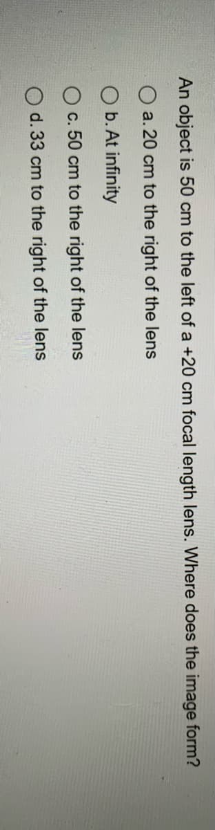 An object is 50 cm to the left of a +20 cm focal length lens. Where does the image form?
O a. 20 cm to the right of the lens
b. At infinity
c. 50 cm to the right of the lens
O d. 33 cm to the right of the lens
