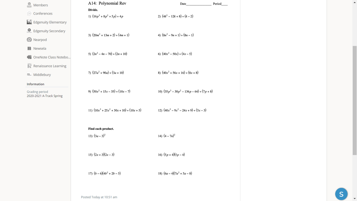 A14: Polynomial Rev
Period
Date
Members
Divide.
Conferences
1) (16p³ + 8p? + 5p) + 4p
2) (4k² – 12k + 8) + (k – 2)
A Edgenuity Elementary
Edgenuity Secondary
3) (20m? + 13m + 2) + (4m + 1)
4) (8n? - 9п + 1) + (8n - 1)
O Nearpod
| Newsela
5) (2n? – 4n – 70) + (2n + 10)
6) (40x? – 50x) + (4x – 5)
N OneNote Class Notebo...
Renaissance Learning
7) (27a² + 90a) + (3a + 10)
8) (40x? + 56x + 16) + (8x + 8)
m. Middlebury
Information
(50x?
+ 15x – 35) + (10x – 7)
10) (35 р3 - 30р? -136р - 64) + (7р + 8)
Grading period
2020-2021 A-Track Spring
9)
11) (10x³ + 25x² + 30x + 10) + (10x + 5)
12) (40x³ – 9x² – 24x + 9) + (5x – 3)
Find each product.
13) (За - 3)?
14) (4 – 7n)?
15) (2x + 3)(2x – 3)
16) (5p + 4)(5p – 4)
17) (ь - 6)(46? + 2b - 5)
18) (ба - 4)(7а? + 5а - 8)
S
Posted Today at 10:51 am
