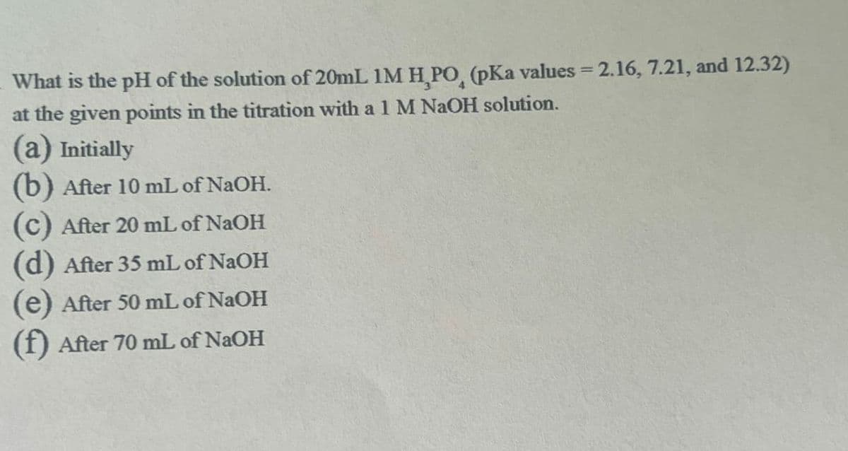 What is the pH of the solution of 20mL IM H,PO, (pKa values = 2.16, 7.21, and 12.32)
at the given points in the titration with a 1 M NaOH solution.
(a) Initially
(b) After 10 mL of NaOH.
(c) After 20 mL of NaOH
(d) After 35 mL of NaOH
(e) After 50 mL of NaOH
(f) After 70 mL of NaOH