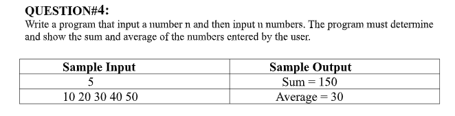 QUESTION#4:
Write a program that input a number n and then input n numbers. The program must determine
and show the sum and average of the numbers entered by the user.
Sample Output
Sum = 150
Sample Input
5
10 20 30 40 50
Average = 30
