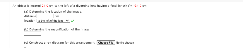 An object is located 24.0 cm to the left of a diverging lens having a focal length f= -34.0 cm.
(a) Determine the location of the image.
distance
cm
location to the left of the lens
(b) Determine the magnification of the image.
(c) Construct a ray diagram for this arrangement. Choose File No file chosen