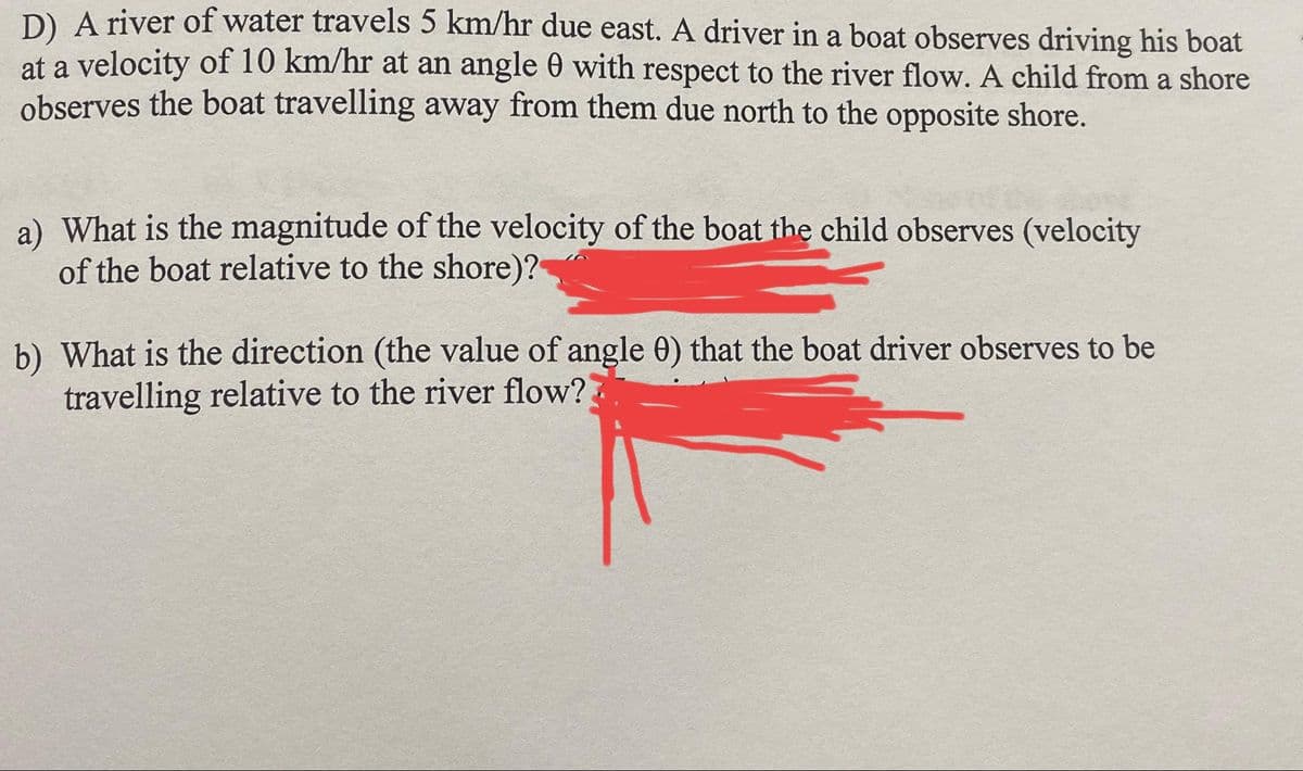 D) A river of water travels 5 km/hr due east. A driver in a boat observes driving his boat
at a velocity of 10 km/hr at an angle with respect to the river flow. A child from a shore
observes the boat travelling away from them due north to the opposite shore.
a) What is the magnitude of the velocity of the boat the child observes (velocity
of the boat relative to the shore)?
b) What is the direction (the value of angle 0) that the boat driver observes to be
travelling relative to the river flow??