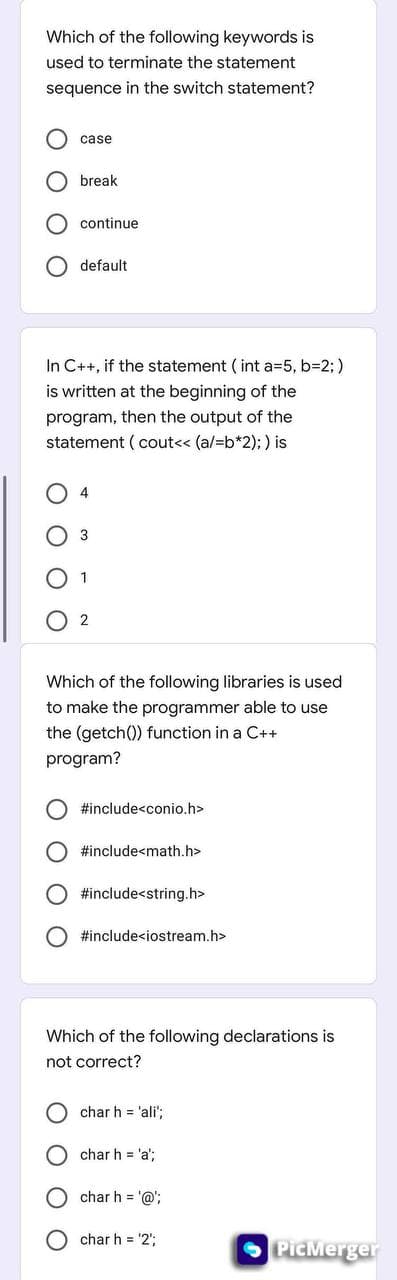 Which of the following keywords is
used to terminate the statement
sequence in the switch statement?
case
O break
continue
default
In C++, if the statement ( int a=5, b=2;)
is written at the beginning of the
program, then the output of the
statement ( cout<< (a/=b*2); ) is
4
3
1
2
Which of the following libraries is used
to make the programmer able to use
the (getch()) function in a C++
program?
#include<conio.h>
#include<math.h>
#include<string.h>
#include<iostream.h>
Which of the following declarations is
not correct?
char h = 'ali';
char h = 'a':
char h = '@';
char h = '2';
PicMerger
O O
O O O
