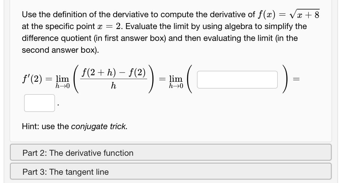 Use the definition of the derviative to compute the derivative of f(x) = vx + 8
at the specific point x =
2. Evaluate the limit by using algebra to simplify the
difference quotient (in first answer box) and then evaluating the limit (in the
second answer box).
f(2 + h) – f(2)
f'(2) = lim
= lim
h→0
h→0
h
Hint: use the conjugate trick.
Part 2: The derivative function
Part 3: The tangent line
||
