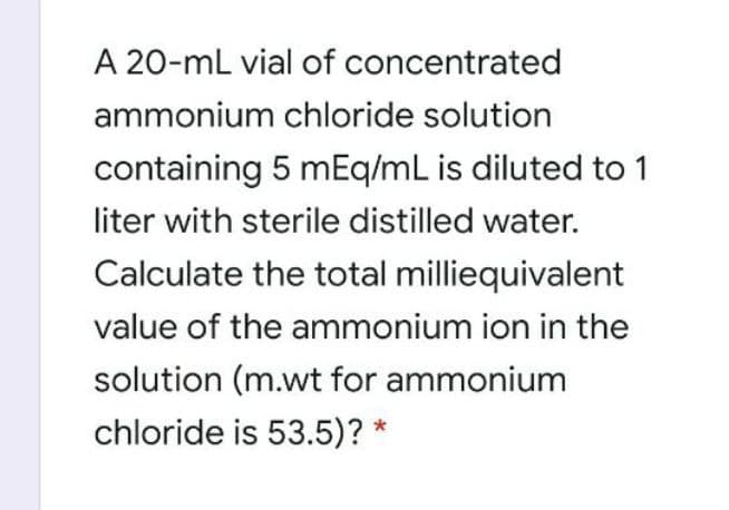 A 20-mL vial of concentrated
ammonium chloride solution
containing 5 mEq/mL is diluted to 1
liter with sterile distilled water.
Calculate the total milliequivalent
value of the ammonium ion in the
solution (m.wt for ammonium
chloride is 53.5)? *
