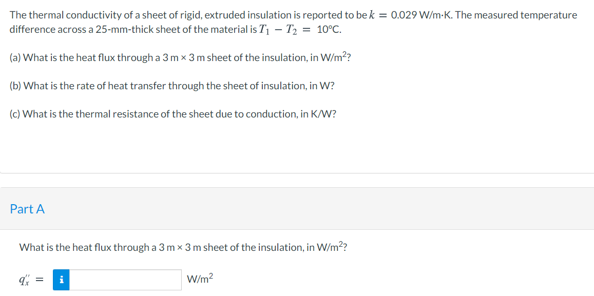 The thermal conductivity of a sheet of rigid, extruded insulation is reported to be k = 0.029 W/m-K. The measured temperature
difference across a 25-mm-thick sheet of the material is T| – T2 = 10°C.
(a) What is the heat flux through a 3 m x 3 m sheet of the insulation, in W/m??
(b) What is the rate of heat transfer through the sheet of insulation, in W?
(c) What is the thermal resistance of the sheet due to conduction, in K/W?
Part A
What is the heat flux through a 3 m x 3 m sheet of the insulation, in W/m2?
i
W/m?
