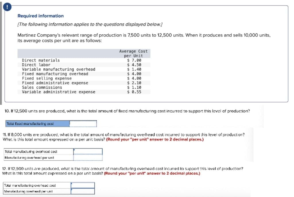 Required information
[The following information applies to the questions displayed below.]
Martinez Company's relevant range of production is 7,500 units to 12,500 units. When it produces and sells 10,000 units,
its average costs per unit are as follows:
Direct materials
Direct labor
Variable manufacturing overhead
Fixed manufacturing overhead
Fixed selling expense
Fixed administrative expense
Sales commissions
Variable administrative expense
Average Cost
per Unit
$ 7.00
$ 4.50
$ 1.40
$ 4.00
$ 4.00
$ 2.10
$ 1.10
$ 0.55
10. If 12,500 units are praduced, what is the tatal amount of fixed manufacturing cost incurred to Suppor this Iowal af production?
Telal fxad marufacturing ocsr.
11. If 8,000 units ere producec, what is the total amount of manufacturing overhesd cost incurred to support this level of production?
Whet is this tolel ermount expressed on a per unit besis? (Round your "per unit" snswer to 2 decimal places.)
Tclal monutacunng ovormosd cost
Manfadur ng ttwt per unt
12. If 12,500 units are produced, what is the tatal amount of manufacturing overhead cost incumed to supaort this level of production?
What is this total amount expressed on a par unit basis? (Round your "per unit" answer to 2 decimal places.)
Tola marulicturing cveteod coat
PANnurrduning reesd perunt
