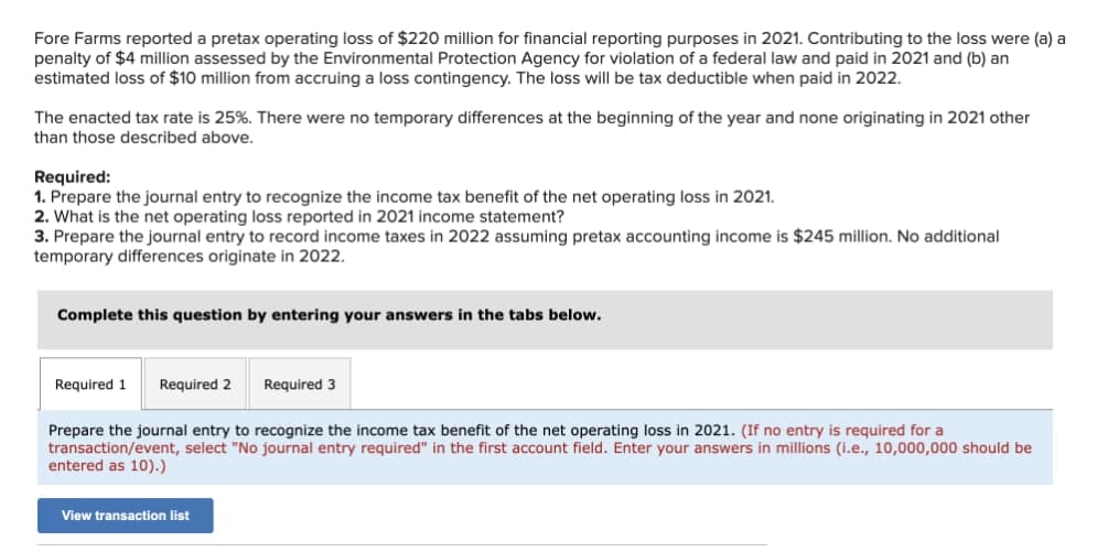 Fore Farms reported a pretax operating loss of $220 million for financial reporting purposes in 2021. Contributing to the loss were (a) a
penalty of $4 million assessed by the Environmental Protection Agency for violation of a federal law and paid in 2021 and (b) an
estimated loss of $10 million from accruing a loss contingency. The loss will be tax deductible when paid in 2022.
The enacted tax rate is 25%. There were no temporary differences at the beginning of the year and none originating in 2021 other
than those described above.
Required:
1. Prepare the journal entry to recognize the income tax benefit of the net operating loss in 2021.
2. What is the net operating loss reported in 2021 income statement?
3. Prepare the journal entry to record income taxes in 2022 assuming pretax accounting income is $245 million. No additional
temporary differences originate in 2022.
Complete this question by entering your answers in the tabs below.
Required 1
Required 2
Required 3
Prepare the journal entry to recognize the income tax benefit of the net operating loss in 2021. (If no entry is required for a
transaction/event, select "No journal entry required" in the first account field. Enter your answers in millions (i.e., 10,000,000 should be
entered as 10).)
View transaction list
