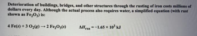 Deterioration of buildings, bridges, and other structures through the rusting of iron costs millions of
dollars every day. Although the actual process also requires water, a simplified equation (with rust
shown as Fe₂O3) is:
AH
=-1.65 × 10³ kJ
4 Fe(s) + 3 O₂(g) → 2 Fe₂O3(s)