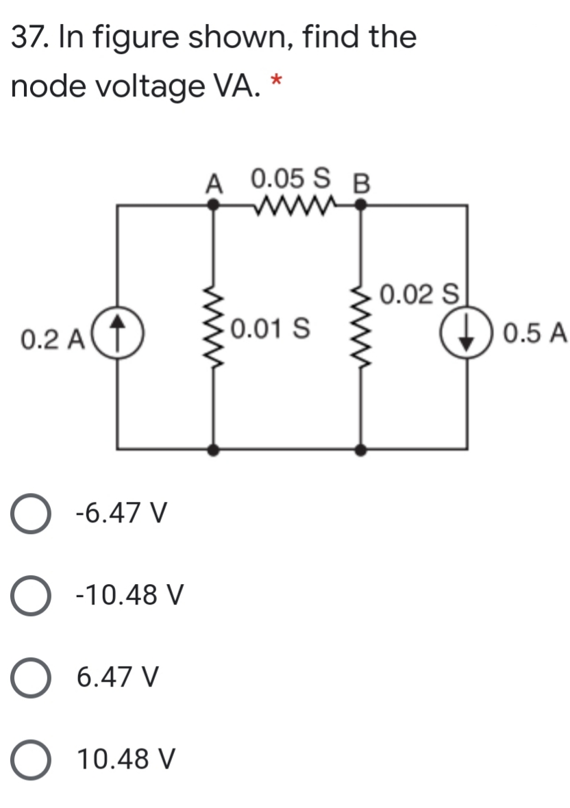 37. In figure shown, find the
node voltage VA. *
A 0.05 S B
0.02 S
0.2 AT
0.01 S
0.5 A
O -6.47 V
O -10.48 V
O 6.47 V
10.48 V
www
ww
