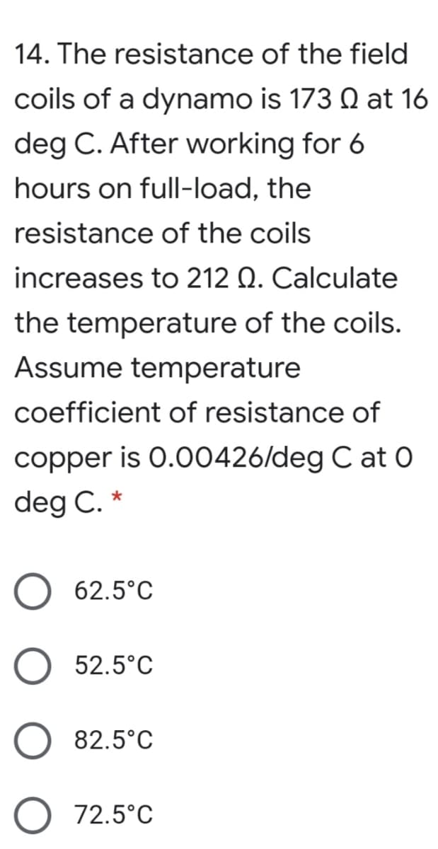 14. The resistance of the field
coils of a dynamo is 173 Q at 16
deg C. After working for 6
hours on full-load, the
resistance of the coils
increases to 212 Q. Calculate
the temperature of the coils.
Assume temperature
coefficient of resistance of
copper is 0.00426/deg C at O
deg C.
62.5°C
52.5°C
82.5°C
72.5°C
