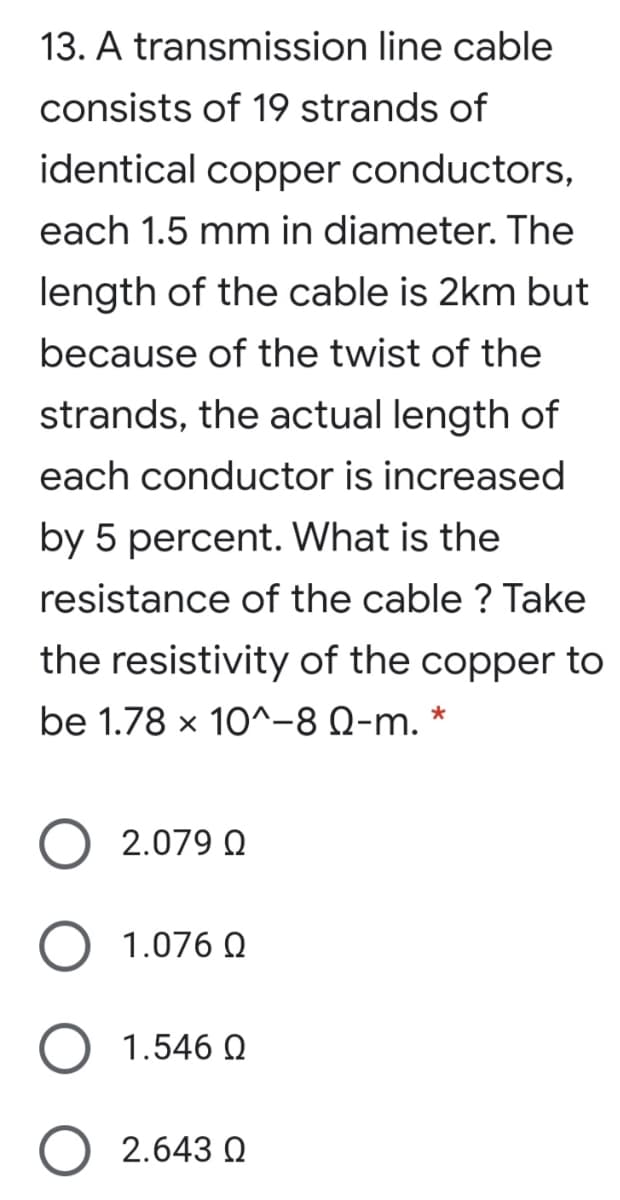 13. A transmission line cable
consists of 19 strands of
identical copper conductors,
each 1.5 mm in diameter. The
length of the cable is 2km but
because of the twist of the
strands, the actual length of
each conductor is increased
by 5 percent. What is the
resistance of the cable ? Take
the resistivity of the copper to
be 1.78 x 10^-8 Q-m. *
2.079 Q
1.076 Q
1.546 Q
2.643 Q
