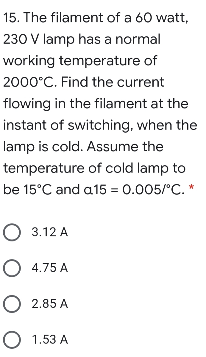 15. The filament of a 60 watt,
230 V lamp has a normal
working temperature of
2000°C. Find the current
flowing in the filament at the
instant of switching, when the
lamp is cold. Assume the
temperature of cold lamp to
be 15°C and a15 = 0.005/°C. *
O 3.12 A
O 4.75 A
O 2.85 A
O 1.53 A
