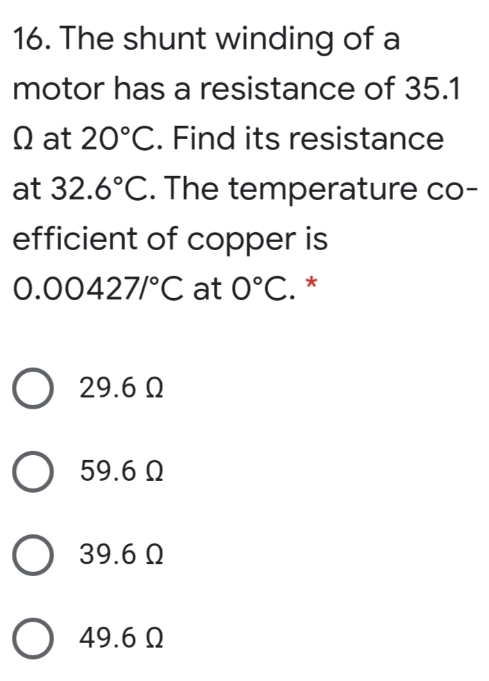 16. The shunt winding of a
motor has a resistance of 35.1
Q at 20°C. Find its resistance
at 32.6°C. The temperature co-
efficient of copper is
0.00427/°C at 0°C. *
29.6 Q
59.6 Q
39.6 Q
49.6 Q
