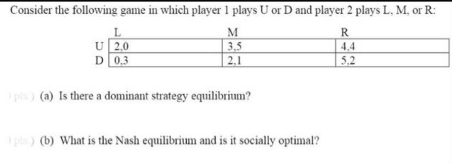 Consider the following game in which player 1 plays U or D and player 2 plays L, M, or R:
L
R
U 2,0
D 0.3
3,5
2,1
4,4
5.2
pls) (a) Is there a dominant strategy equilibrium?
pis) (b) What is the Nash equilibrium and is it socially optimal?
