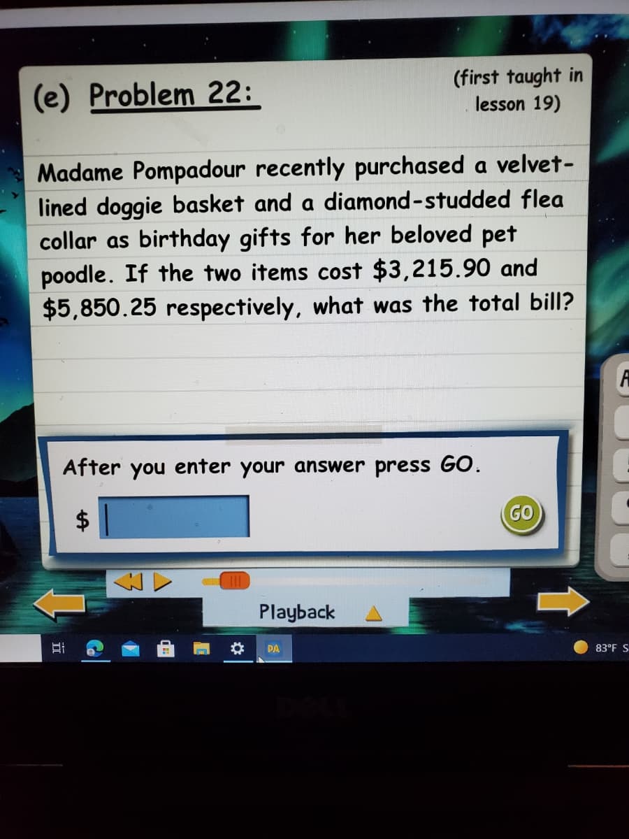 (e) Problem 22:
(first taught in
lesson 19)
Madame Pompadour recently purchased a velvet-
lined doggie basket and a diamond-studded flea
collar as birthday gifts for her beloved pet
poodle. If the two items cost $3,215.90 and
$5,850.25 respectively, what was the total bill?
After you enter your answer press GO.
GO
Playback
PA
83°F S
%24
