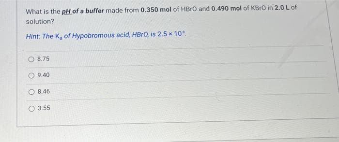 What is the pH of a buffer made from 0.350 mol of HBrO and 0.490 mol of KBrO in 2.0 L of
solution?
Hint: The K₂ of Hypobromous acid, HBrO, is 2.5 x 10°.
8.75
9.40
8.46
3.55