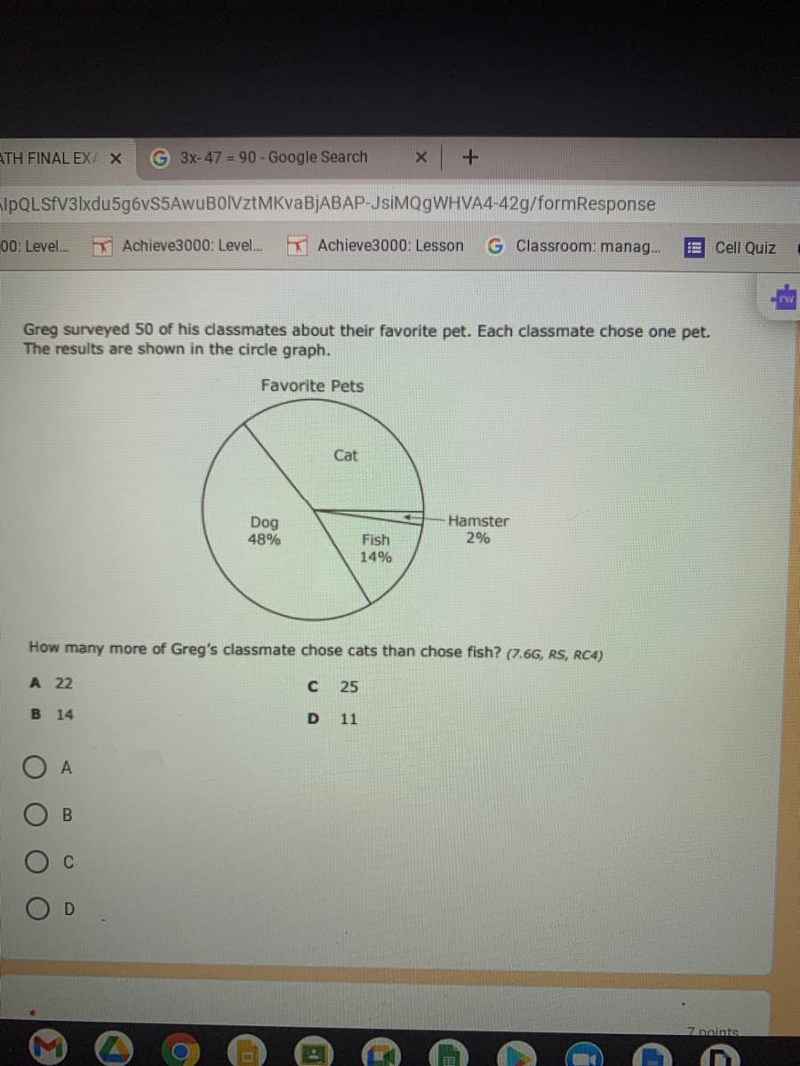 ATH FINAL EXA X
G 3x-47 = 90- Google Search
lpQLSfV3lxdu5g6vS5AwuBOlVztMKvaBjABAP-JsiMQgWHVA4-42g/formResponse
00: Level.
K Achieve3000: Level. Achieve3000: Lesson
G Classroom: manag.
E Cell Quiz
Greg surveyed 50 of his classmates about their favorite pet. Each classmate chose one pet.
The results are shown in the circle graph.
Favorite Pets
Cat
Dog
48%
Hamster
2%
Fish
14%
How many more of Greg's classmate chose cats than chose fish? (7.6G, RS, RC4)
A 22
C 25
B 14
D
11
C
7 points
