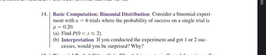 ### Basic Computation: Binomial Distribution

Consider a binomial experiment with \( n = 6 \) trials where the probability of success on a single trial is \( p = 0.20 \).

#### (a) Find \( P(0 < r \leq 2) \).

#### (b) Interpretation
If you conducted the experiment and got 1 or 2 successes, would you be surprised? Why?

**Explanation:**
For part (a), you are required to calculate the probability that the number of successes \( r \) in 6 trials is between 1 and 2 (inclusive). 

For part (b), you need to analyze the result and provide a reasoning on whether 1 or 2 successes in this binomial experiment would be surprising or not, based on the calculated probability.