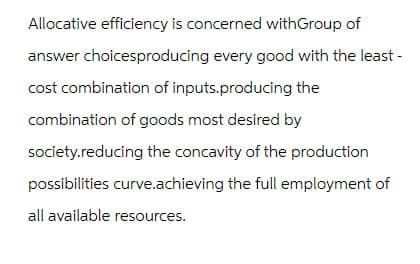 Allocative efficiency is concerned withGroup of
answer choicesproducing every good with the least-
cost combination of inputs.producing the
combination of goods most desired by
society.reducing the concavity of the production
possibilities curve.achieving the full employment of
all available resources.