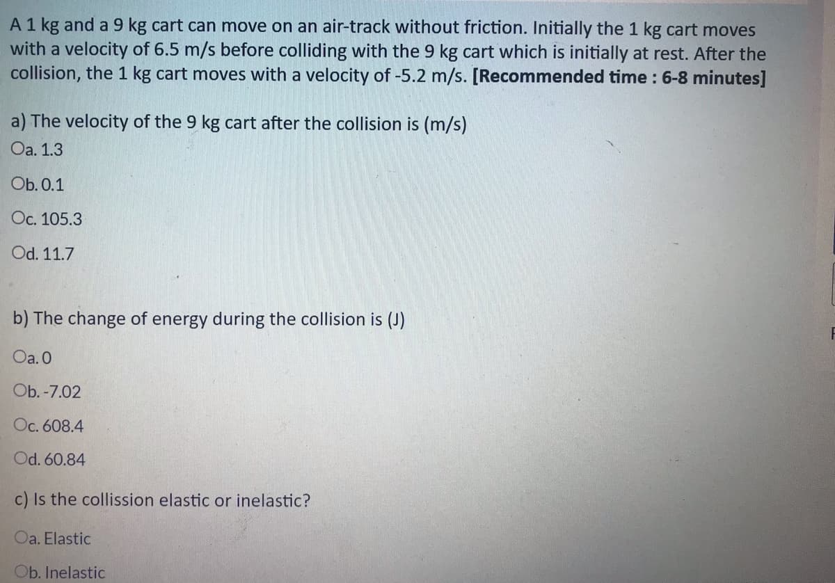 A 1 kg and a 9 kg cart can move on an air-track without friction. Initially the 1 kg cart moves
with a velocity of 6.5 m/s before colliding with the 9 kg cart which is initially at rest. After the
collision, the 1 kg cart moves with a velocity of -5.2 m/s. [Recommended time : 6-8 minutes]
a) The velocity of the 9 kg cart after the collision is (m/s)
Oa. 1.3
Ob. 0.1
Oc. 105.3
Od. 11.7
b) The change of energy during the collision is (J)
Oa. 0
Ob. -7.02
Oc. 608.4
Od. 60.84
c) Is the collission elastic or inelastic?
Oa. Elastic
Ob. Inelastic
