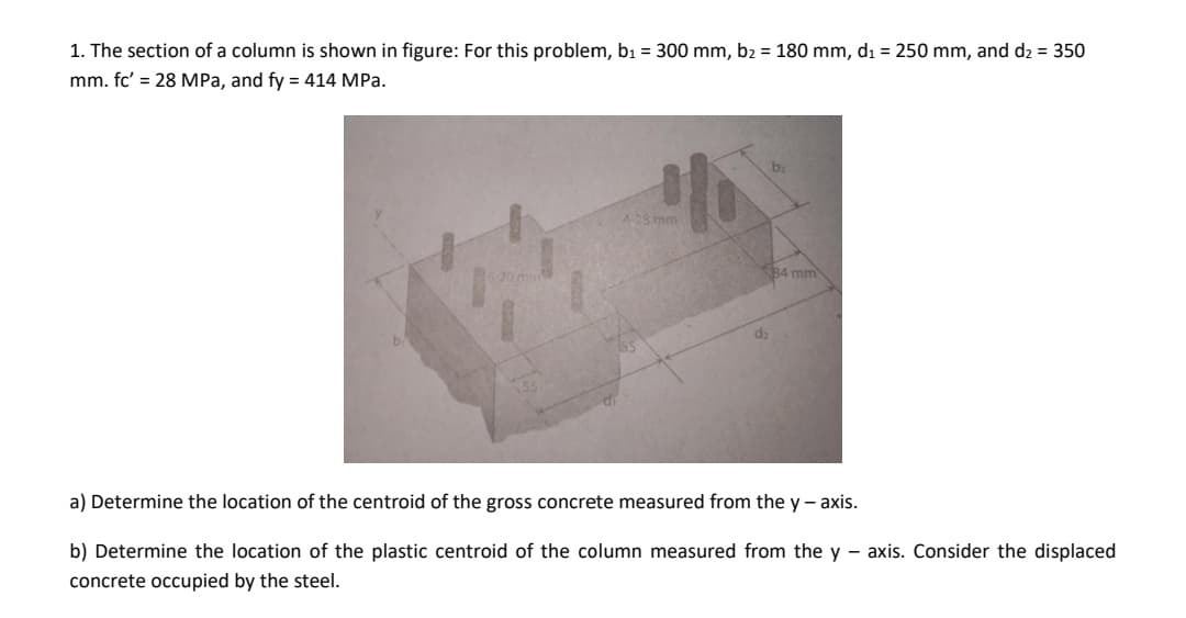 1. The section of a column is shown in figure: For this problem, b₁ = 300 mm, b₂ = 180 mm, d₁ = 250 mm, and d₂ = 350
mm. fc' = 28 MPa, and fy = 414 MPa.
IN
34 mm
a) Determine the location of the centroid of the gross concrete measured from the y-axis.
b) Determine the location of the plastic centroid of the column measured from the y-axis. Consider the displaced
concrete occupied by the steel.
4-28 mm