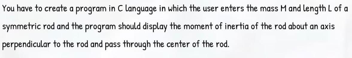 You have to create a program in C language in which the user enters the mass M and length L of a
symmetric rod and the program should display the moment of inertia of the rod about an axis
perpendicular to the rod and pass through the center of the rod.
