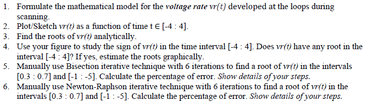 1. Formulate the mathematical model for the voltage rate vr(t) developed at the loops during
scanning.
2. Plot/Sketch vr(t) as a function of time te [-4 : 4].
3. Find the roots of vr(t) analytically.
4. Use your figure to study the sign of vr(t) in the time interval [-4 : 4]. Does vr(1) have any root in the
interval [-4 : 4]? If yes, estimate the roots graphically.
5. Manually use Bisection iterative technique with 6 iterations to find a root of vr(t) in the intervals
[0.3 :0.7] and [-1:-5]. Calculate the percentage of error. Show details of your steps.
6. Manually use Newton-Raphson iterative technique with 6 iterations to find a root of vr(t) in the
intervals [0.3 : 0.7] and [-1 : -5]. Calculate the percentage of error. Show details of your steps.
