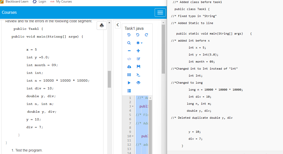 Blackboard Learn
Courses
Review and Tix the errors in the following code segment.
public Task1 {
public void main(Strinng[] args) {
}
}
Login vLab My Courses
x = 5
int y =5.0;
int month = 09;
int int;
int n = 10000 10000 * 10000;
int div = 10;
double y, div;
int n, int m;
double y, div;
y = 10;
div = 7;
1. Test the program.
8
<
Task1.java
3
Q
</>
1
2
3.
4
5
6
7
8
9
10-
11
12
13
14
5 C
IQ +
ⒸIV
>
//* Ac
publ:
//* Fi
//* Adc
pub]
//* add
//* Added class before task1
public class Task1 {
//* Fixed typo in "String"
//* Added Static to line
public static void main(String[] args)
//* added int before x
int x = 5;
int y = Int (5.0);
int month= 09;
//*Changed int to Int instead of "int"
int Int;
//*Changed to long.
long n = 10000 * 10000 * 10000;
int div 10;
long n, int m;
double y, div;
//* Deleted duplicate double y, div
}
y = 10;
div = 7;
{