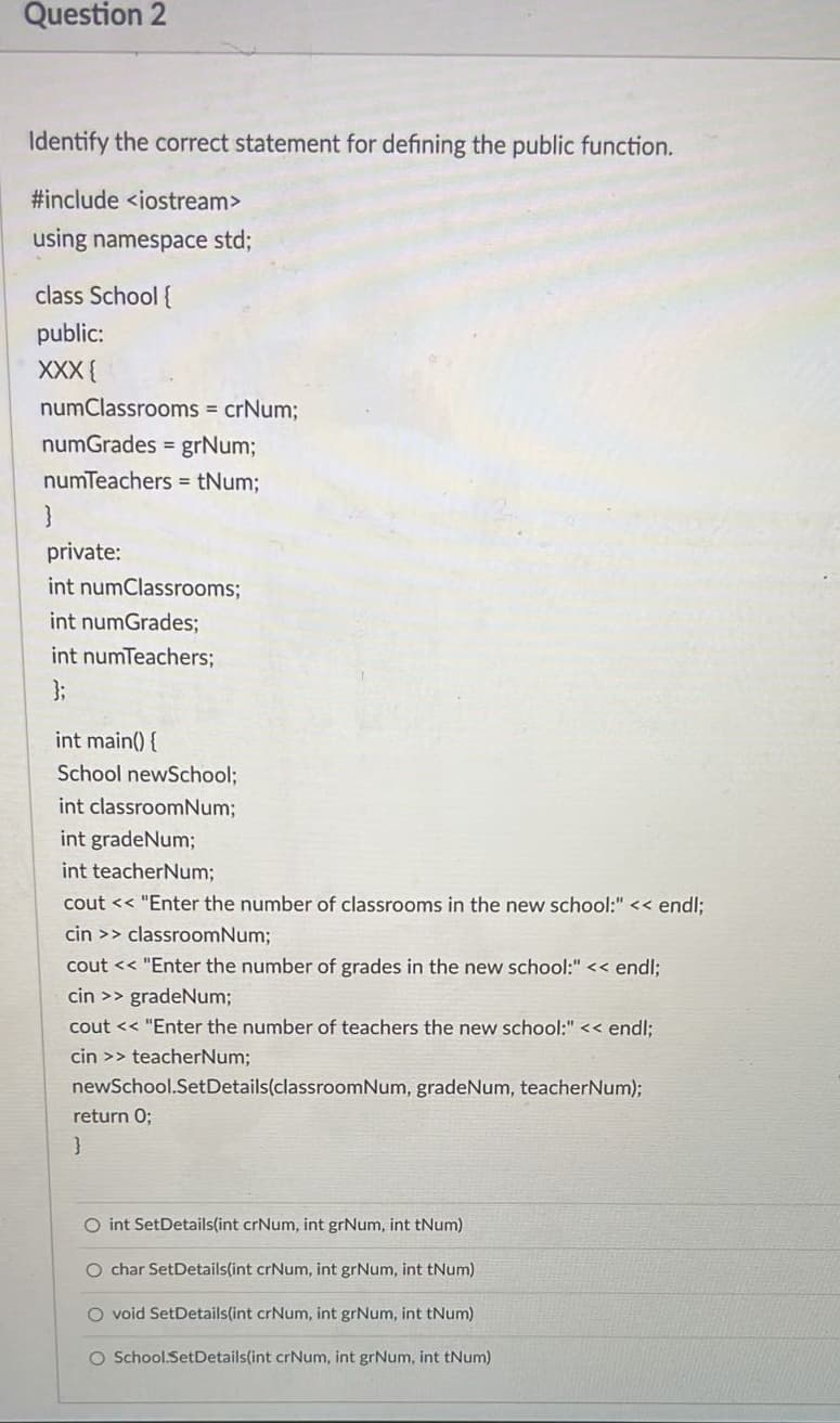 Question 2
Identify the correct statement for defining the public function.
#include <iostream>
using namespace std;
class School {
public:
XXX {
numClassrooms = crNum;
numGrades = grNum;
numTeachers = tNum;
private:
int numClassrooms;
int numGrades;
int numTeachers;
int main() {
School newSchool;
int classroomNum;
int gradeNum;
int teacherNum;
cout<<"Enter the number of classrooms in the new school:" << endl;
cin >> classroomNum;
cout << "Enter the number of grades in the new school:" << endl;
cin >> gradeNum;
cout << "Enter the number of teachers the new school:" << endl;
cin>> teacherNum;
newSchool.Set Details (classroomNum, gradeNum, teacherNum);
return 0;
}
O int SetDetails(int crNum, int grNum, int tNum)
O char SetDetails(int crNum, int grNum, int tNum)
O void SetDetails(int crNum, int grNum, int tNum)
O School.SetDetails(int crNum, int grNum, int tNum)