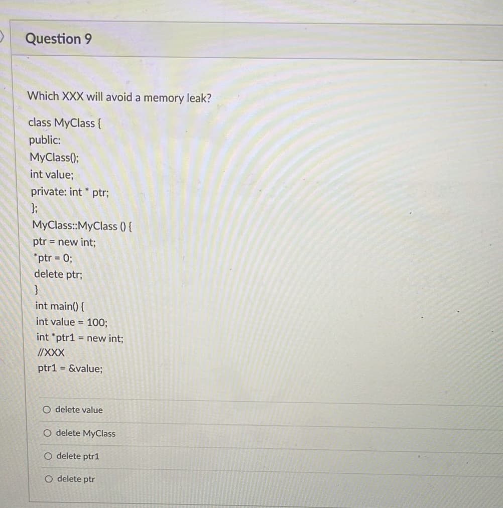 Question 9
Which XXX will avoid a memory leak?
class MyClass {
public:
MyClass();
int value;
private: int* ptr;
};
MyClass::MyClass () {
ptr = new int;
*ptr = 0;
delete ptr;
}
int main() {
int value = 100;
int *ptr1= new int;
//XXX
ptr1 = &value;
O delete value
O delete MyClass
O delete ptr1
O delete ptr