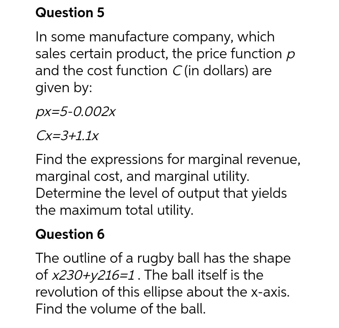 Question 5
In some manufacture
company, which
sales certain product, the price function p
and the cost function C (in dollars) are
given by:
px=5-0.002x
Cx=3+1.1x
Find the expressions for marginal revenue,
marginal cost, and marginal utility.
Determine the level of output that yields
the maximum total utility.
Question 6
The outline of a rugby ball has the shape
of x230+y216=1 . The ball itself is the
revolution of this ellipse about the x-axis.
Find the volume of the ball.