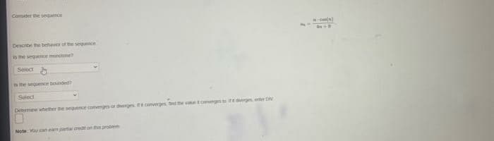 Consider the sequence
Describe the behavior of the sequence
is the sequence monotone?
Select
is the sequence bounded?
Select
Determine whether the sequence converges or diverges te converges find the value converges to it diverges, enter DIV
Note: You can eam partial creat on this problem
-Om(n)
4 +9