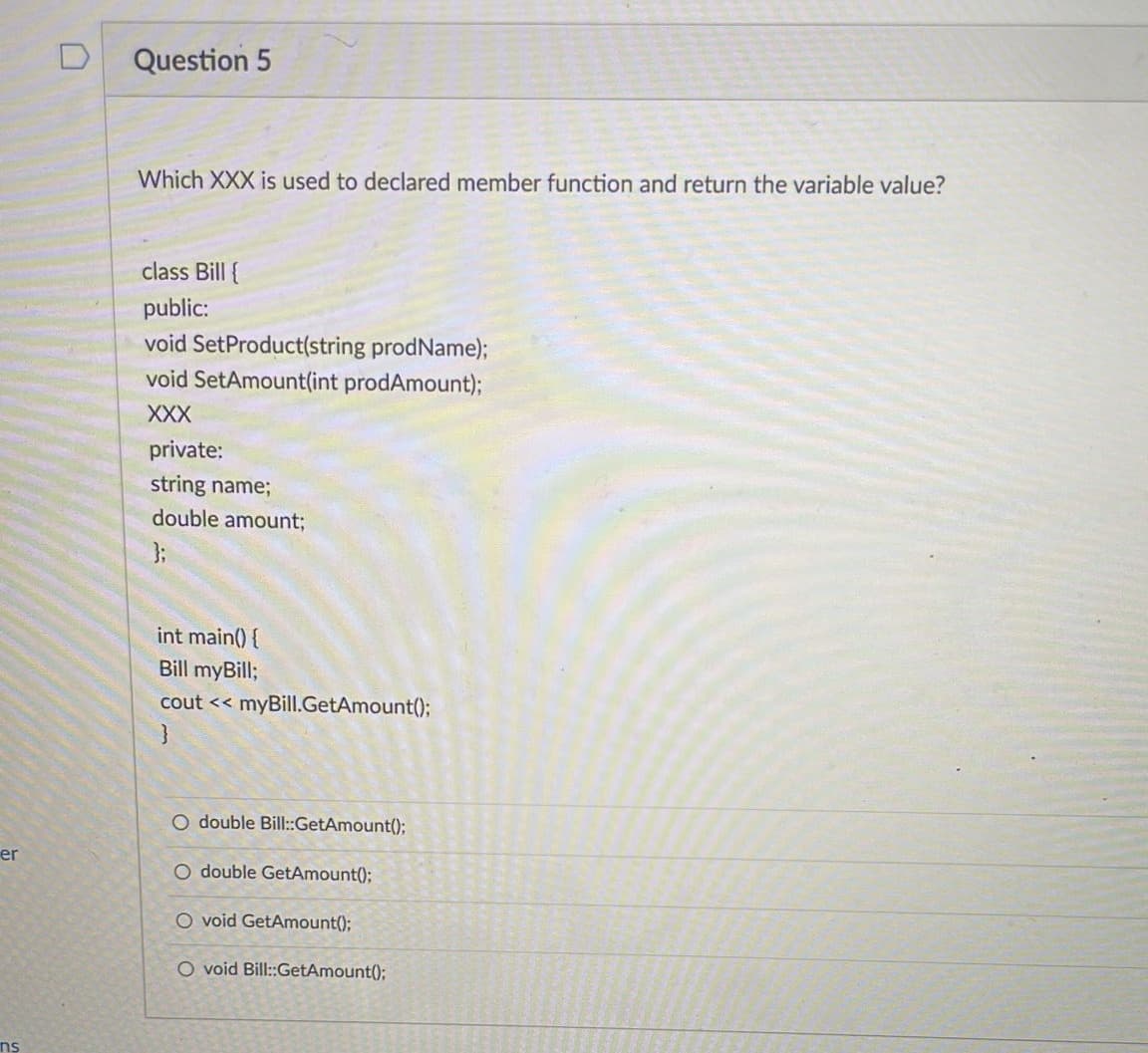 er
ns
0
Question 5
Which XXX is used to declared member function and return the variable value?
class Bill {
public:
void SetProduct(string prodName);
void SetAmount(int prodAmount);
XXX
private:
string name;
double amount;
int main() {
Bill myBill;
cout << myBill.GetAmount();
}
O double Bill::GetAmount();
O ouble GetAmount();
O void GetAmount();
O void Bill::GetAmount();