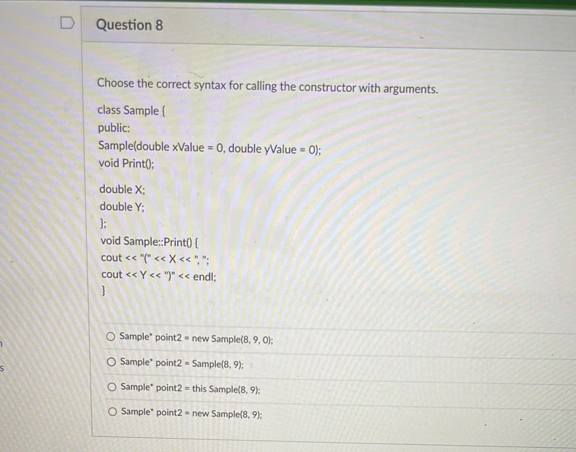 S
Question 8
Choose the correct syntax for calling the constructor with arguments.
class Sample {
public:
Sample(double xValue = 0, double yValue = 0);
void Print();
double X;
double Y;
};
void Sample::Print() {
cout << "(" << X <<",";
cout << Y << ")" << endl;
O Sample point2 = new Sample(8, 9, 0);
O Sample* point2 = Sample(8, 9);
O Sample point2 = this Sample(8, 9);
O Sample point2 = new Sample(8, 9);