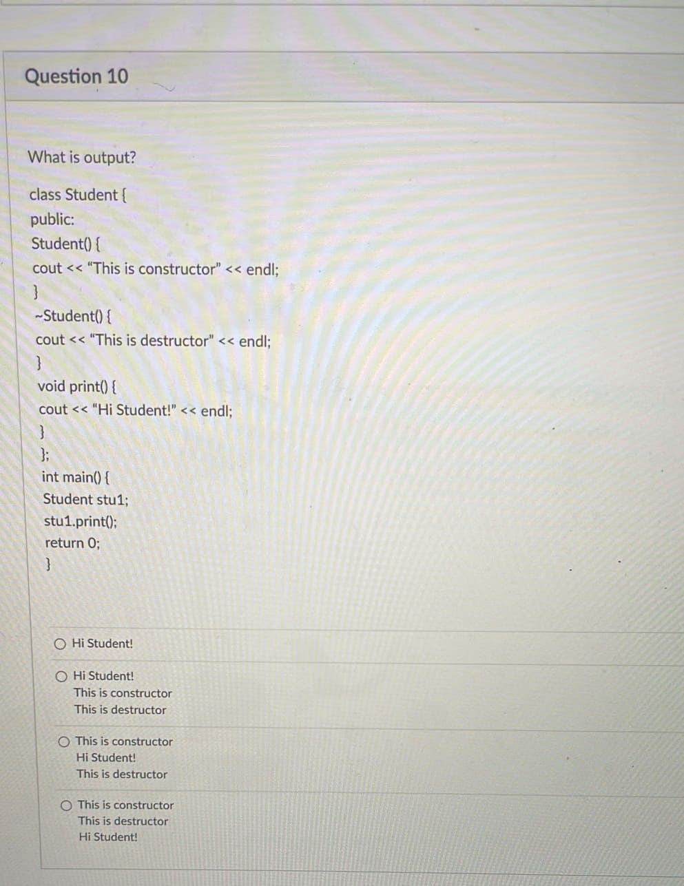 Question 10
What is output?
class Student {
public:
Student() {
cout << "This is constructor" << endl;
~Student() {
cout << "This is destructor" << endl;
void print() {
cout << "Hi Student!" << endl;
};
int main() {
Student stu1;
stu1.print();
return 0;
}
O Hi Student!
O Hi Student!
This is constructor
This is destructor
O This is constructor
Hi Student!
This is destructor
O This is constructor
This is destructor
Hi Student!