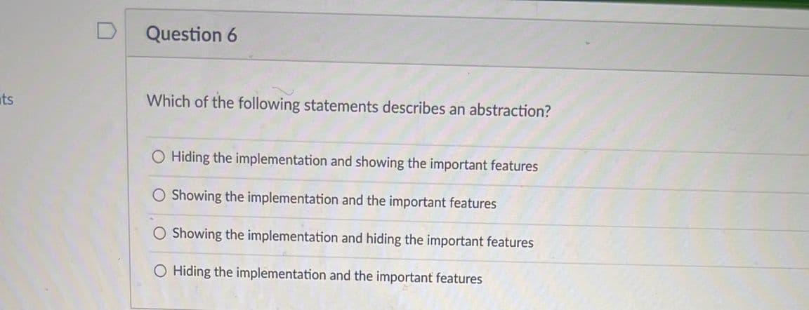 ts
Question 6
Which of the following statements describes an abstraction?
O Hiding the implementation and showing the important features
O Showing the implementation and the important features
O Showing the implementation and hiding the important features
O Hiding the implementation and the important features