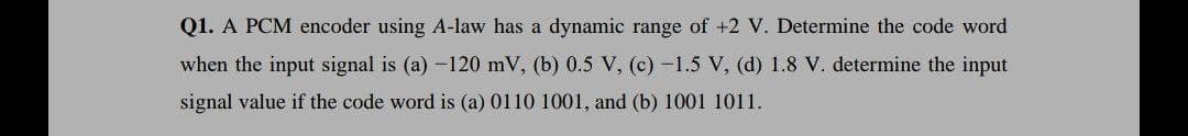 Q1. A PCM encoder using A-law has a dynamic range of +2 V. Determine the code word
when the input signal is (a) -120 mV, (b) 0.5 V, (c) -1.5 V, (d) 1.8 V. determine the input
signal value if the code word is (a) 0110 1001, and (b) 1001 1011.
