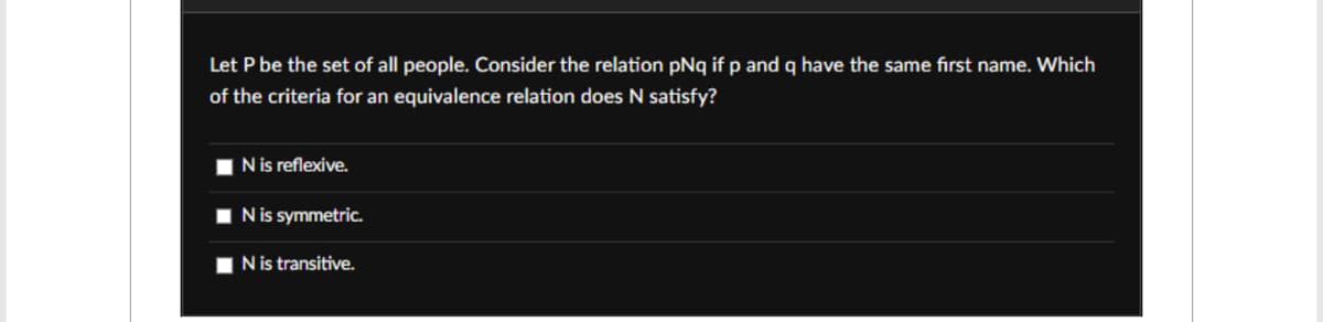 Let P be the set of all people. Consider the relation pNq if p and q have the same first name. Which
of the criteria for an equivalence relation does N satisfy?
N is reflexive.
N is symmetric.
N is transitive.